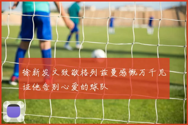 徐新发文致敬格列兹曼感慨万千见证他告别心爱的球队