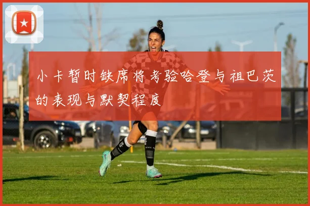 小卡暂时缺席将考验哈登与祖巴茨的表现与默契程度