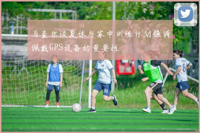 马奎尔谈夏休与家中训练计划强调佩戴GPS设备的重要性