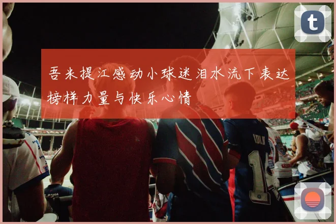 吾米提江感动小球迷泪水流下表达榜样力量与快乐心情