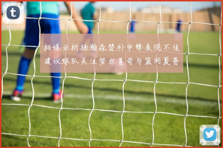拓媒分析杨瀚森替补中锋表现不佳建议球队关注努尔基奇与篮网夏普