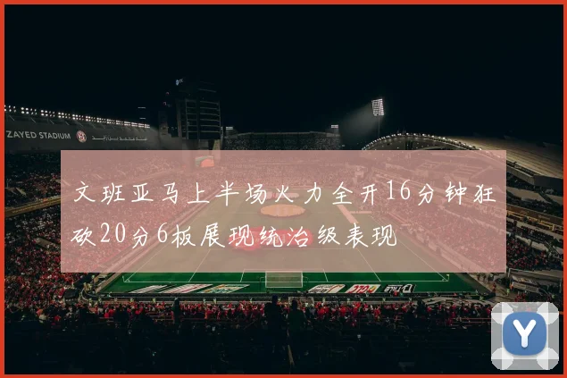 文班亚马上半场火力全开16分钟狂砍20分6板展现统治级表现