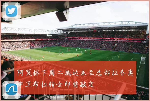 阿莫林下周二抵达米兰总部拉齐奥中卫希拉转会即将敲定