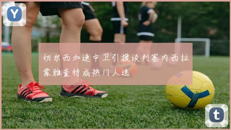 切尔西加速中卫引援谈判塞内西拉蒙雅奎特成热门人选