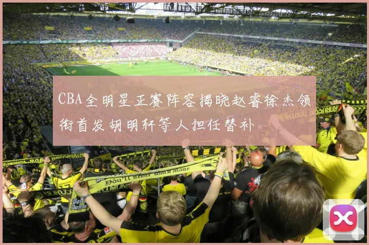 CBA全明星正赛阵容揭晓赵睿徐杰领衔首发胡明轩等人担任替补