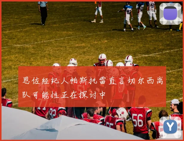 恩佐经纪人帕斯托雷直言切尔西离队可能性正在探讨中