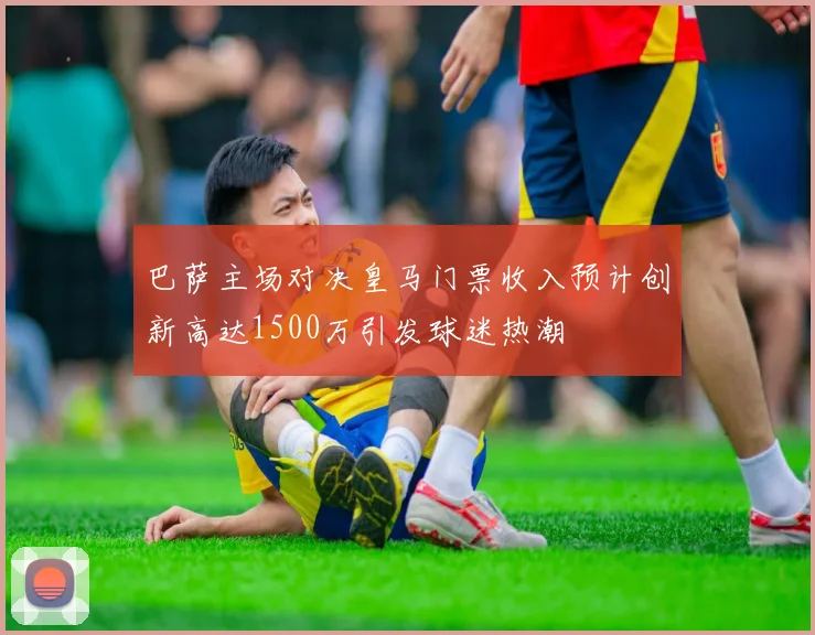 巴萨主场对决皇马门票收入预计创新高达1500万引发球迷热潮