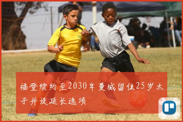 福登续约至2030年曼城留住25岁太子并设延长选项